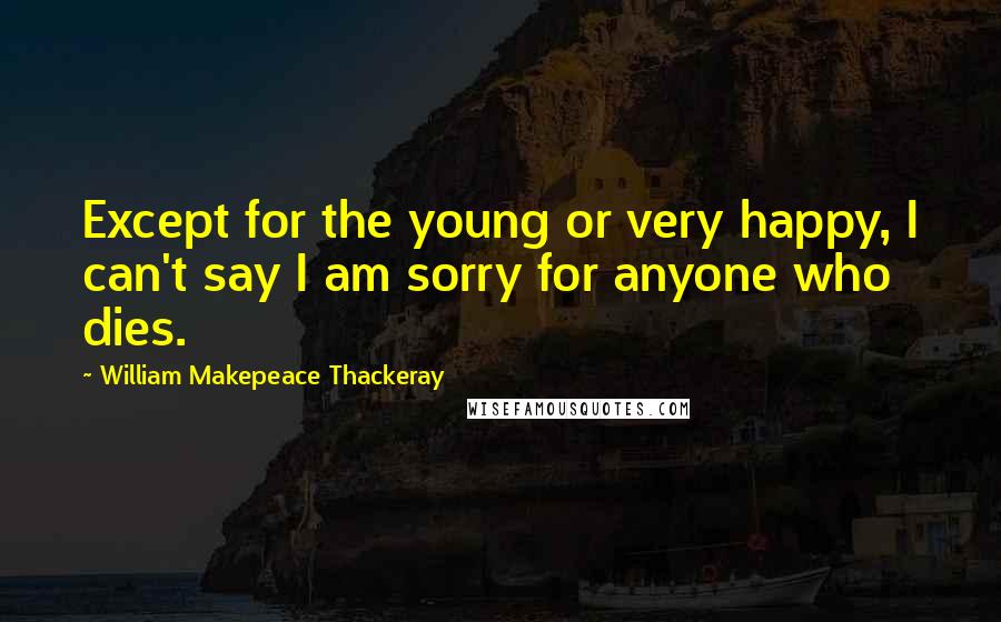 William Makepeace Thackeray Quotes: Except for the young or very happy, I can't say I am sorry for anyone who dies.