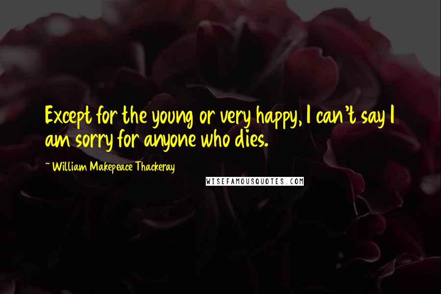 William Makepeace Thackeray Quotes: Except for the young or very happy, I can't say I am sorry for anyone who dies.