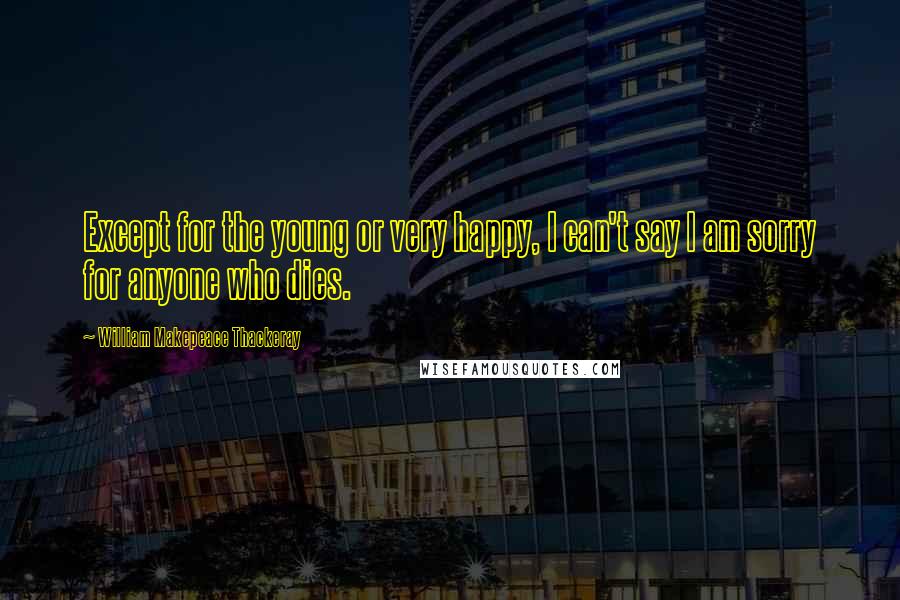 William Makepeace Thackeray Quotes: Except for the young or very happy, I can't say I am sorry for anyone who dies.