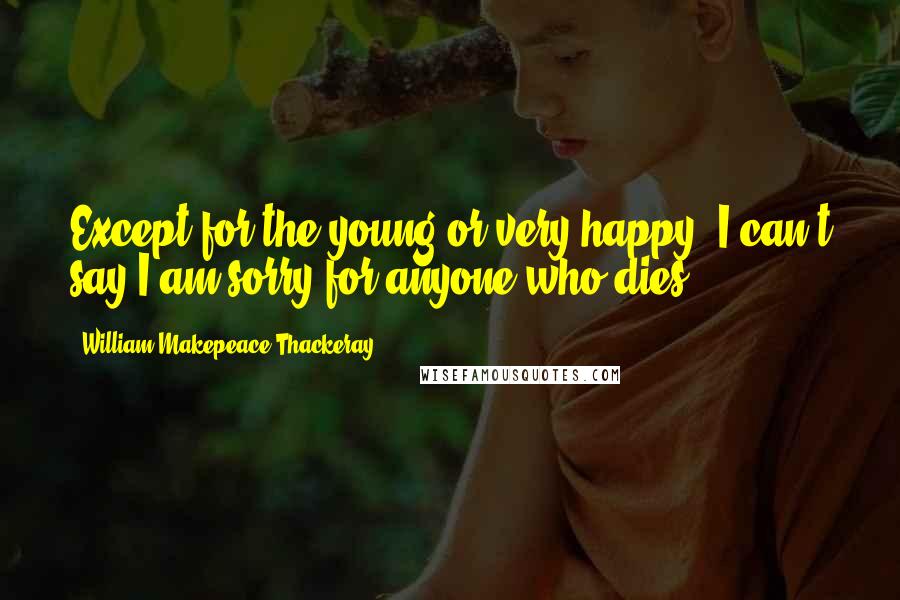 William Makepeace Thackeray Quotes: Except for the young or very happy, I can't say I am sorry for anyone who dies.