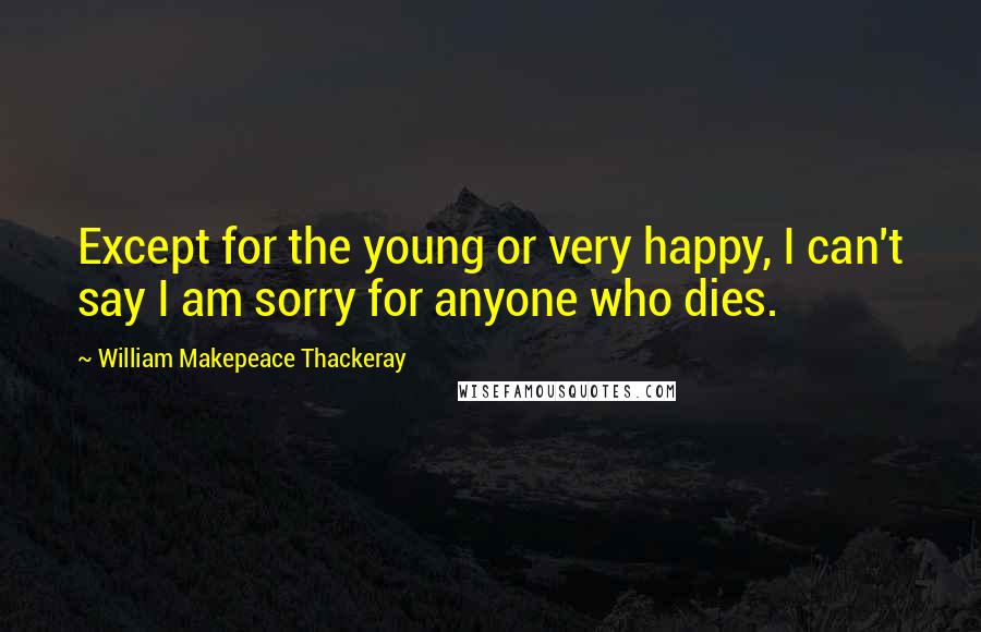 William Makepeace Thackeray Quotes: Except for the young or very happy, I can't say I am sorry for anyone who dies.