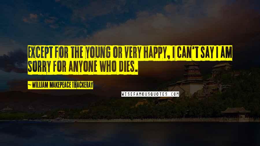 William Makepeace Thackeray Quotes: Except for the young or very happy, I can't say I am sorry for anyone who dies.