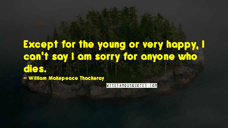 William Makepeace Thackeray Quotes: Except for the young or very happy, I can't say I am sorry for anyone who dies.