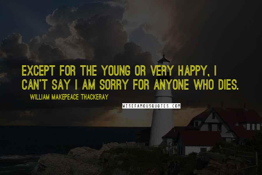 William Makepeace Thackeray Quotes: Except for the young or very happy, I can't say I am sorry for anyone who dies.