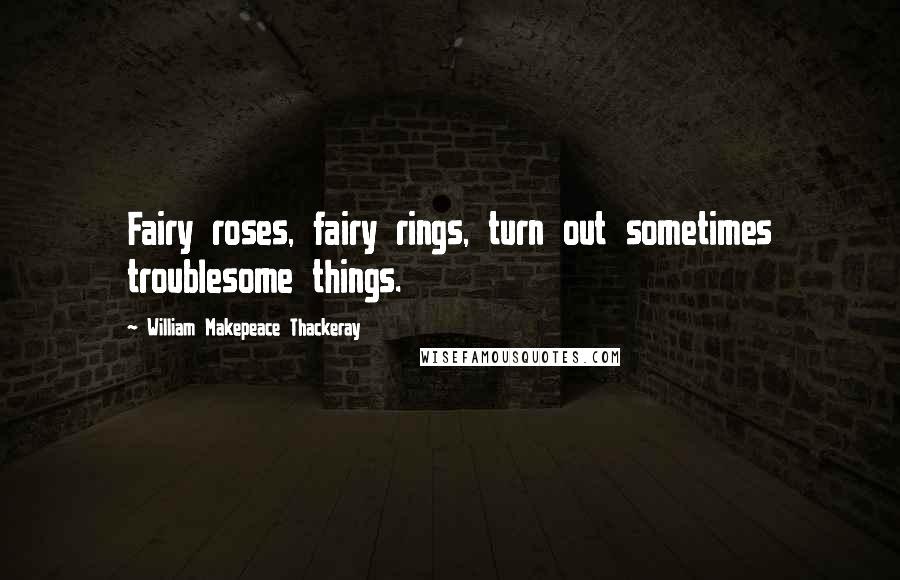 William Makepeace Thackeray Quotes: Fairy roses, fairy rings, turn out sometimes troublesome things.