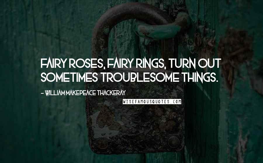 William Makepeace Thackeray Quotes: Fairy roses, fairy rings, turn out sometimes troublesome things.