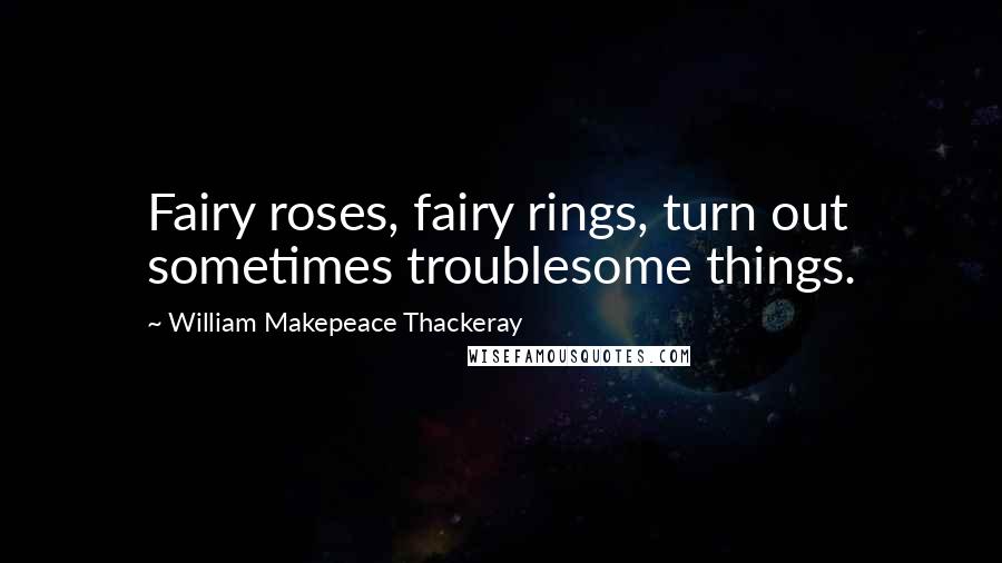 William Makepeace Thackeray Quotes: Fairy roses, fairy rings, turn out sometimes troublesome things.