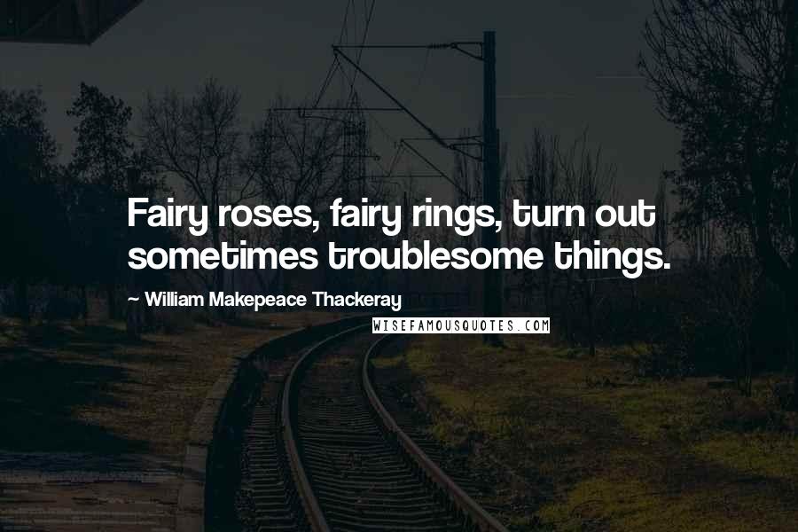 William Makepeace Thackeray Quotes: Fairy roses, fairy rings, turn out sometimes troublesome things.