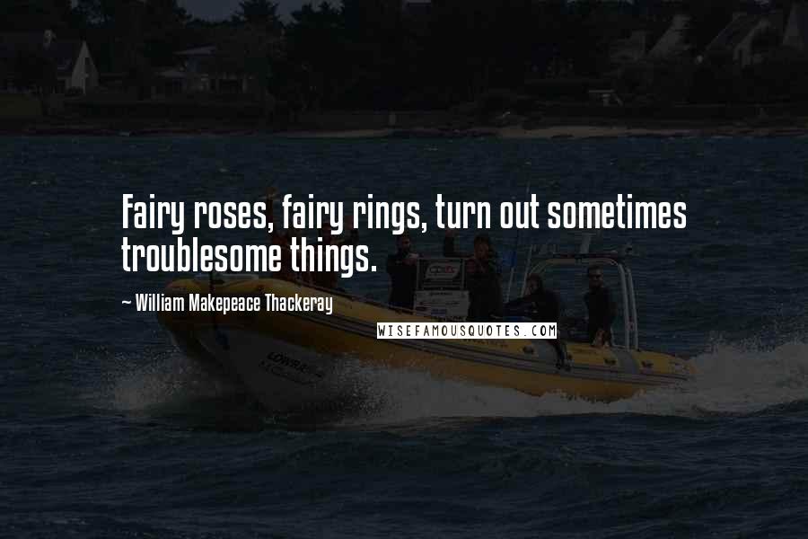 William Makepeace Thackeray Quotes: Fairy roses, fairy rings, turn out sometimes troublesome things.