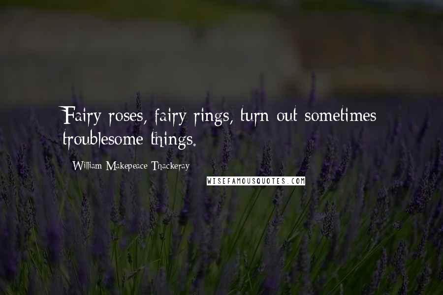 William Makepeace Thackeray Quotes: Fairy roses, fairy rings, turn out sometimes troublesome things.