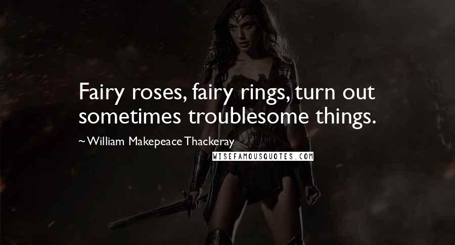 William Makepeace Thackeray Quotes: Fairy roses, fairy rings, turn out sometimes troublesome things.