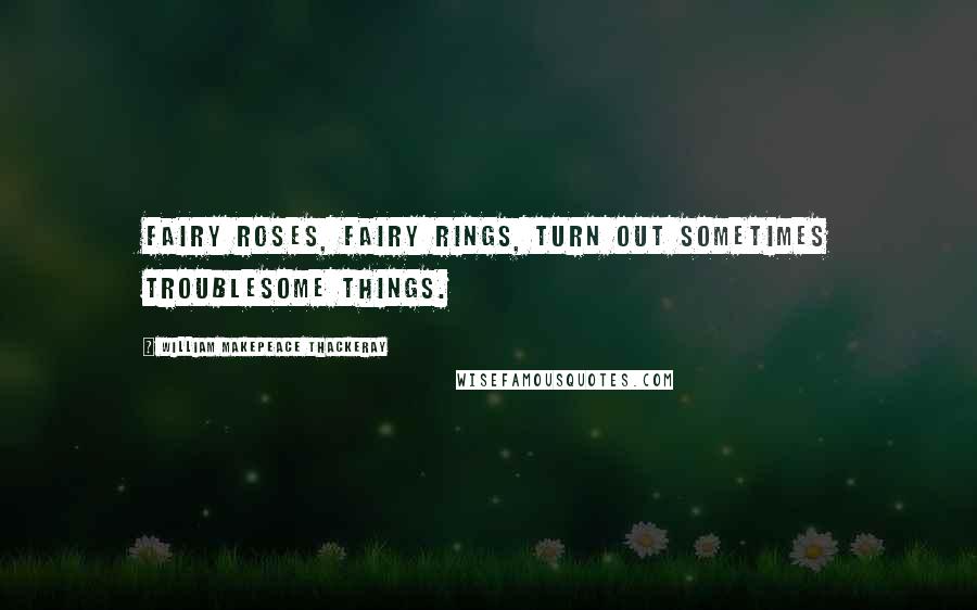 William Makepeace Thackeray Quotes: Fairy roses, fairy rings, turn out sometimes troublesome things.