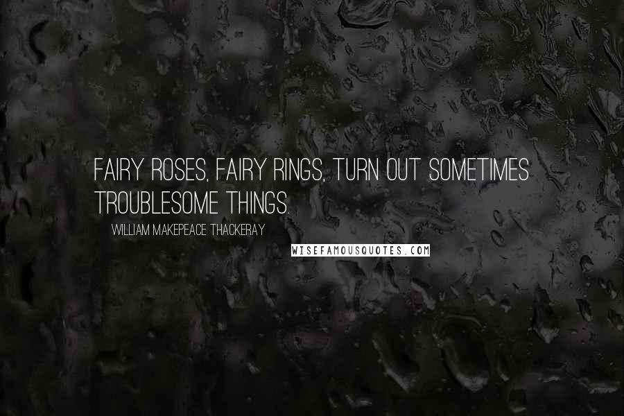 William Makepeace Thackeray Quotes: Fairy roses, fairy rings, turn out sometimes troublesome things.