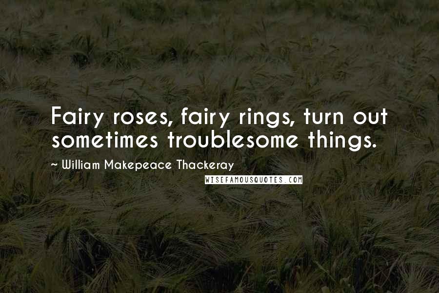 William Makepeace Thackeray Quotes: Fairy roses, fairy rings, turn out sometimes troublesome things.