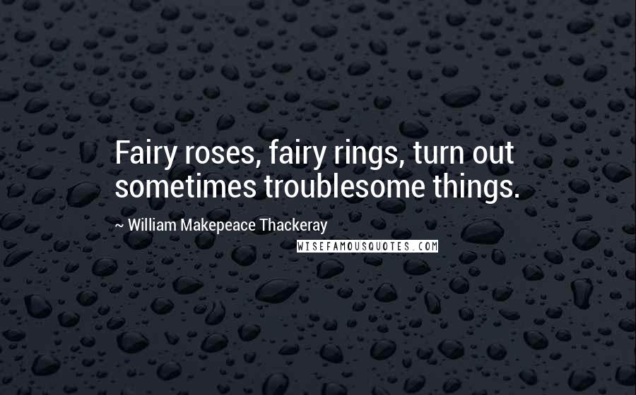 William Makepeace Thackeray Quotes: Fairy roses, fairy rings, turn out sometimes troublesome things.