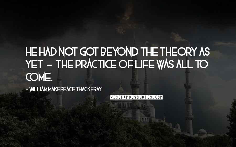 William Makepeace Thackeray Quotes: He had not got beyond the theory as yet - the practice of life was all to come.
