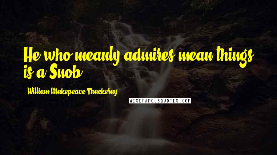 William Makepeace Thackeray Quotes: He who meanly admires mean things is a Snob.