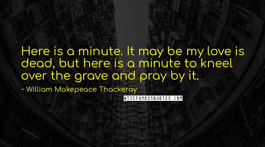 William Makepeace Thackeray Quotes: Here is a minute. It may be my love is dead, but here is a minute to kneel over the grave and pray by it.