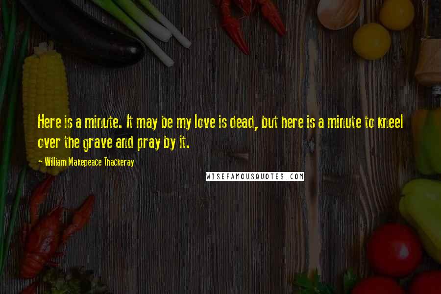 William Makepeace Thackeray Quotes: Here is a minute. It may be my love is dead, but here is a minute to kneel over the grave and pray by it.