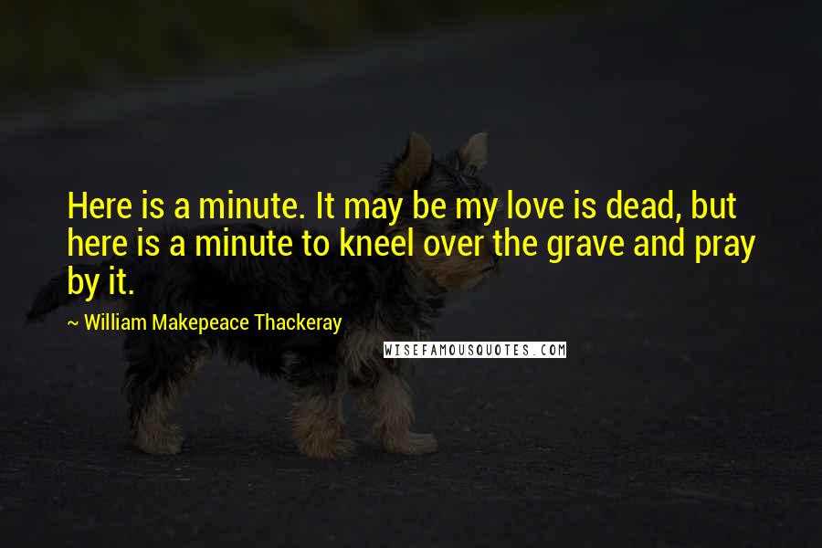 William Makepeace Thackeray Quotes: Here is a minute. It may be my love is dead, but here is a minute to kneel over the grave and pray by it.