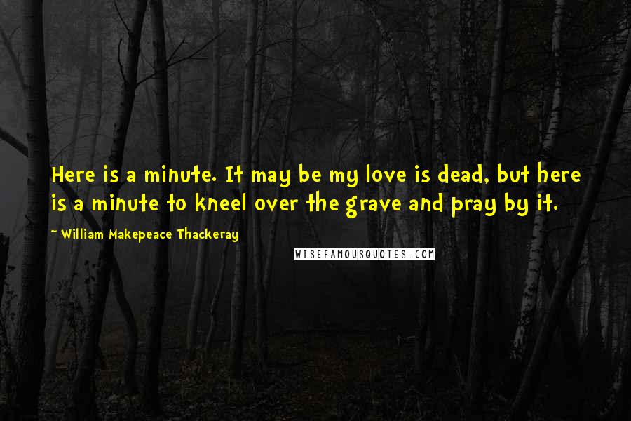 William Makepeace Thackeray Quotes: Here is a minute. It may be my love is dead, but here is a minute to kneel over the grave and pray by it.