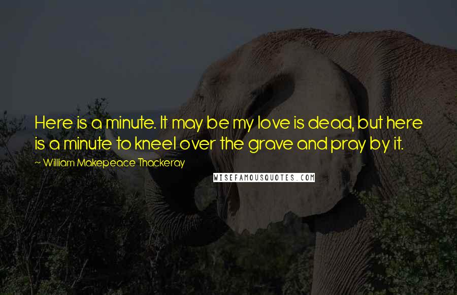 William Makepeace Thackeray Quotes: Here is a minute. It may be my love is dead, but here is a minute to kneel over the grave and pray by it.