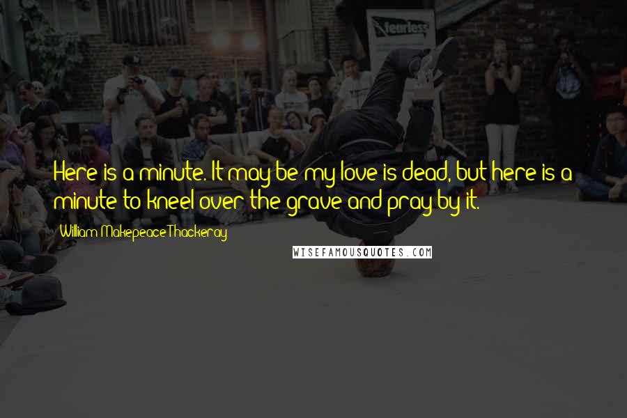William Makepeace Thackeray Quotes: Here is a minute. It may be my love is dead, but here is a minute to kneel over the grave and pray by it.