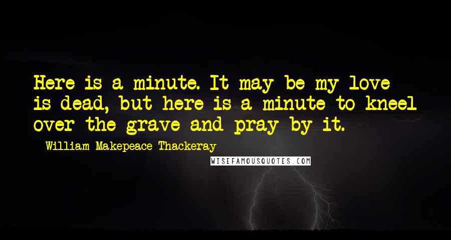 William Makepeace Thackeray Quotes: Here is a minute. It may be my love is dead, but here is a minute to kneel over the grave and pray by it.