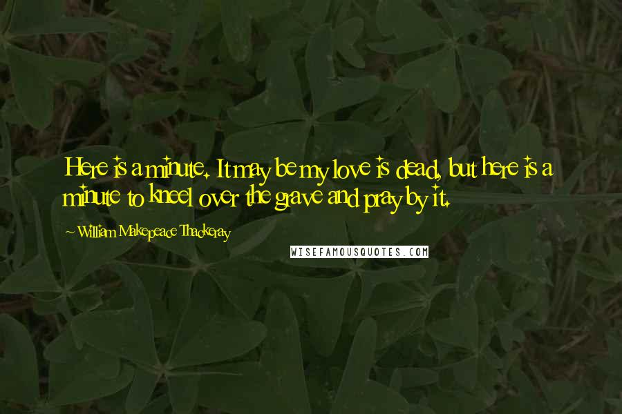William Makepeace Thackeray Quotes: Here is a minute. It may be my love is dead, but here is a minute to kneel over the grave and pray by it.