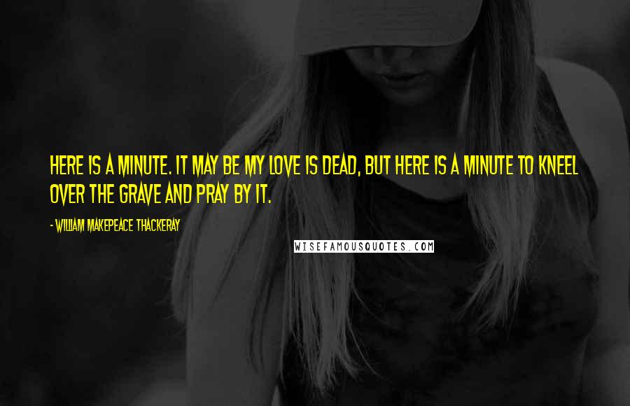 William Makepeace Thackeray Quotes: Here is a minute. It may be my love is dead, but here is a minute to kneel over the grave and pray by it.