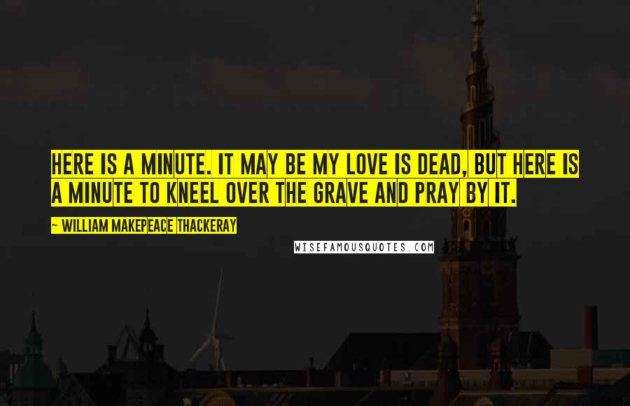 William Makepeace Thackeray Quotes: Here is a minute. It may be my love is dead, but here is a minute to kneel over the grave and pray by it.