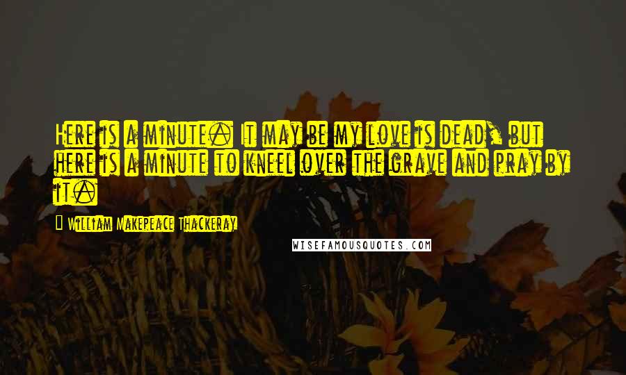 William Makepeace Thackeray Quotes: Here is a minute. It may be my love is dead, but here is a minute to kneel over the grave and pray by it.