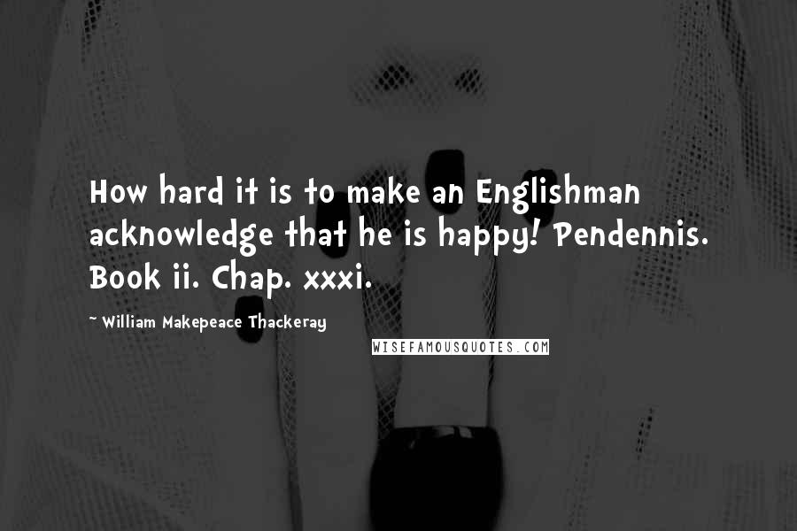 William Makepeace Thackeray Quotes: How hard it is to make an Englishman acknowledge that he is happy! Pendennis. Book ii. Chap. xxxi.