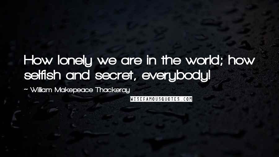 William Makepeace Thackeray Quotes: How lonely we are in the world; how selfish and secret, everybody!