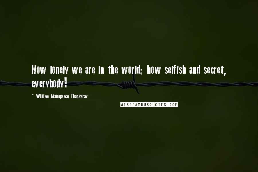 William Makepeace Thackeray Quotes: How lonely we are in the world; how selfish and secret, everybody!