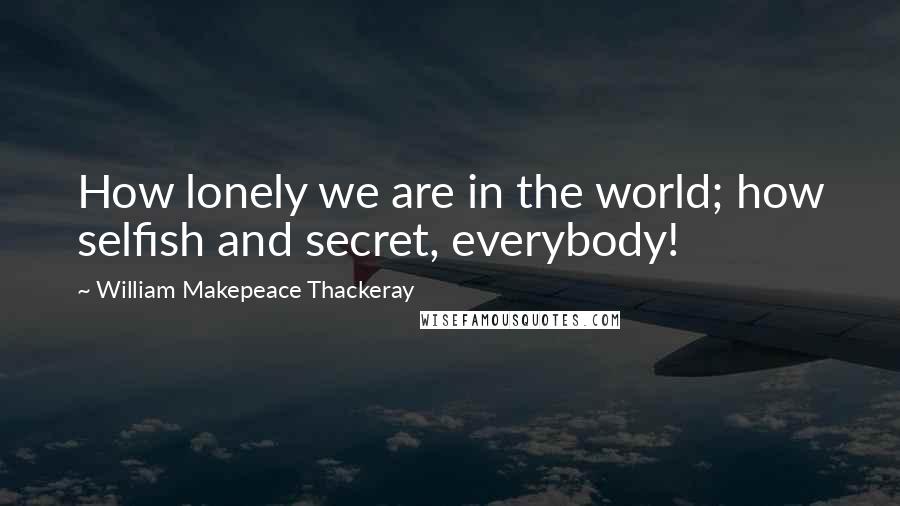 William Makepeace Thackeray Quotes: How lonely we are in the world; how selfish and secret, everybody!