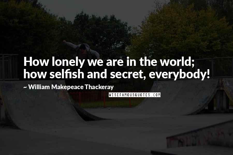 William Makepeace Thackeray Quotes: How lonely we are in the world; how selfish and secret, everybody!