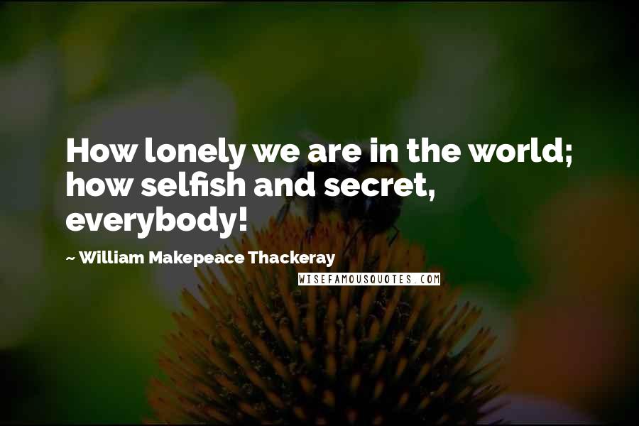 William Makepeace Thackeray Quotes: How lonely we are in the world; how selfish and secret, everybody!