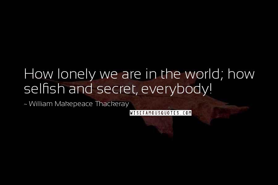 William Makepeace Thackeray Quotes: How lonely we are in the world; how selfish and secret, everybody!
