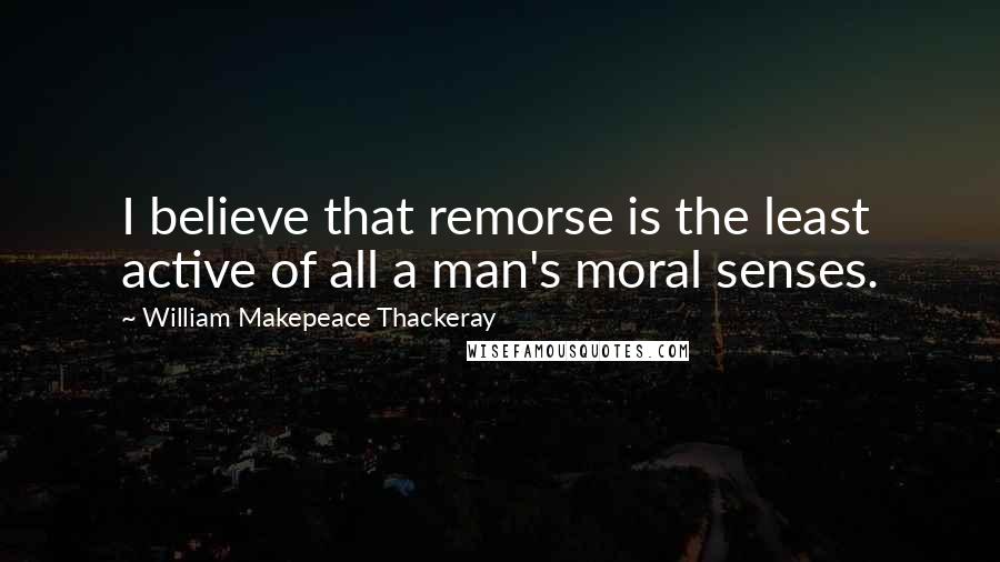 William Makepeace Thackeray Quotes: I believe that remorse is the least active of all a man's moral senses.