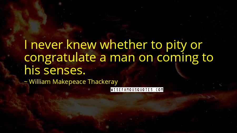 William Makepeace Thackeray Quotes: I never knew whether to pity or congratulate a man on coming to his senses.