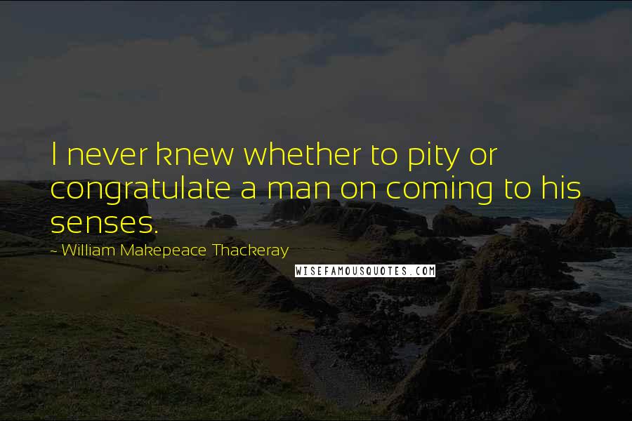 William Makepeace Thackeray Quotes: I never knew whether to pity or congratulate a man on coming to his senses.