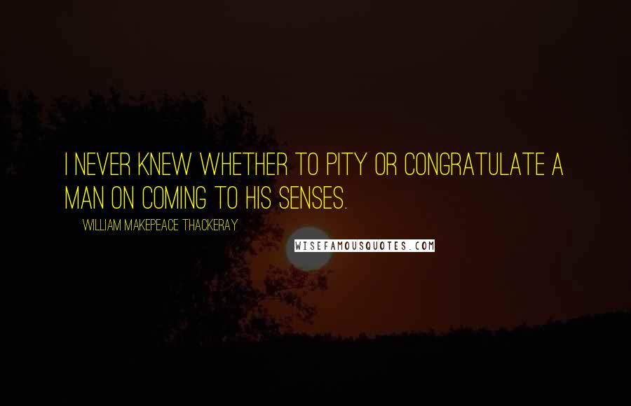 William Makepeace Thackeray Quotes: I never knew whether to pity or congratulate a man on coming to his senses.