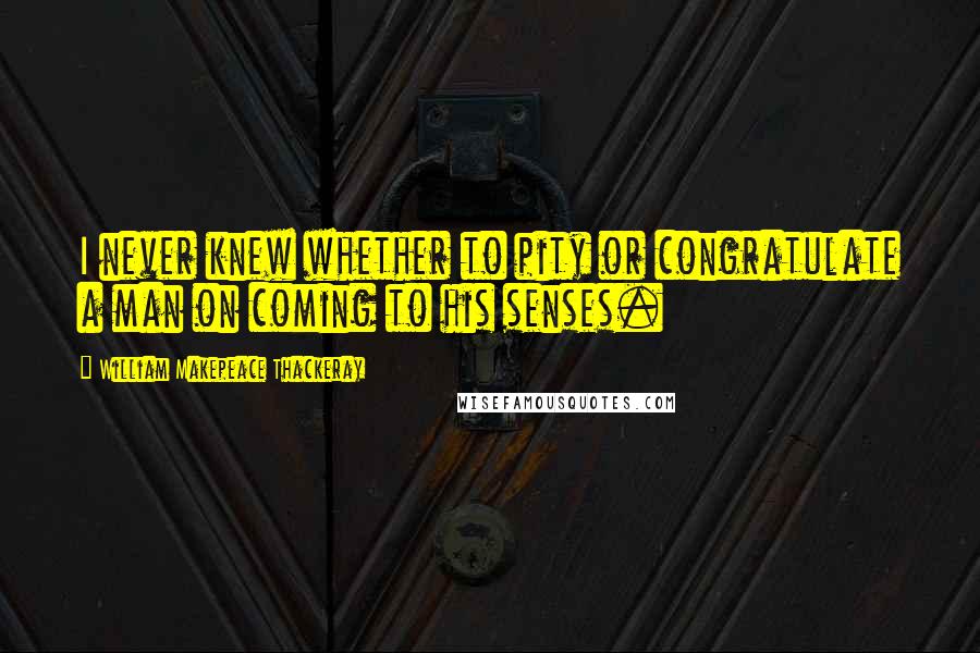 William Makepeace Thackeray Quotes: I never knew whether to pity or congratulate a man on coming to his senses.