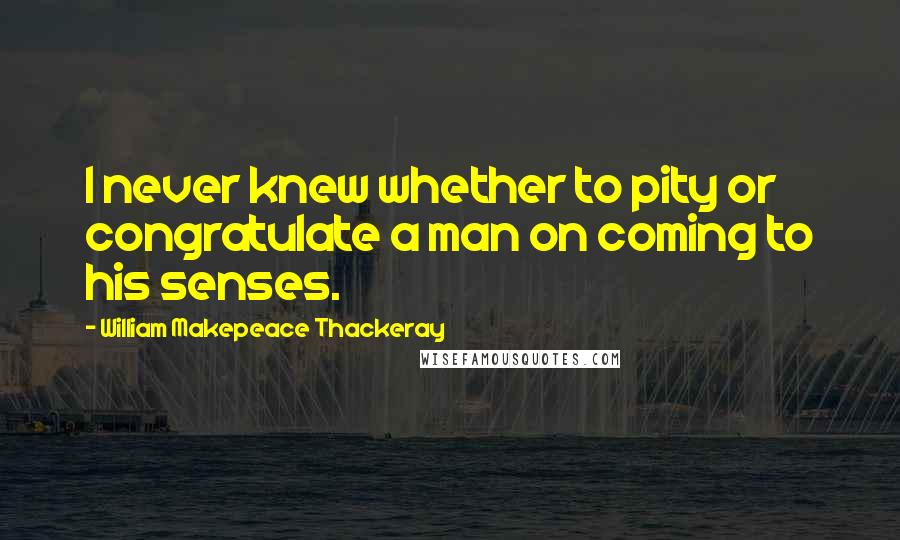 William Makepeace Thackeray Quotes: I never knew whether to pity or congratulate a man on coming to his senses.