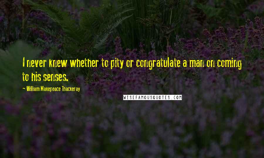 William Makepeace Thackeray Quotes: I never knew whether to pity or congratulate a man on coming to his senses.