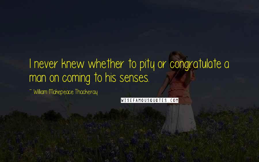 William Makepeace Thackeray Quotes: I never knew whether to pity or congratulate a man on coming to his senses.