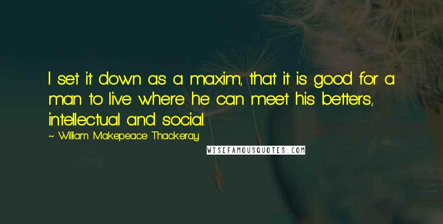 William Makepeace Thackeray Quotes: I set it down as a maxim, that it is good for a man to live where he can meet his betters, intellectual and social.