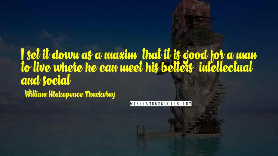 William Makepeace Thackeray Quotes: I set it down as a maxim, that it is good for a man to live where he can meet his betters, intellectual and social.