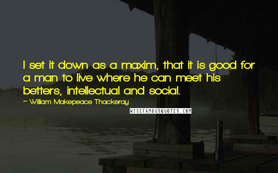 William Makepeace Thackeray Quotes: I set it down as a maxim, that it is good for a man to live where he can meet his betters, intellectual and social.